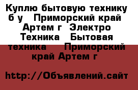 Куплю бытовую технику б/у - Приморский край, Артем г. Электро-Техника » Бытовая техника   . Приморский край,Артем г.